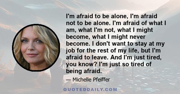 I'm afraid to be alone, I'm afraid not to be alone. I'm afraid of what I am, what I'm not, what I might become, what I might never become. I don't want to stay at my job for the rest of my life, but I'm afraid to leave. 