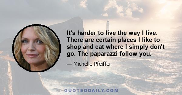 It's harder to live the way I live. There are certain places I like to shop and eat where I simply don't go. The paparazzi follow you.