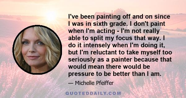 I've been painting off and on since I was in sixth grade. I don't paint when I'm acting - I'm not really able to split my focus that way. I do it intensely when I'm doing it, but I'm reluctant to take myself too