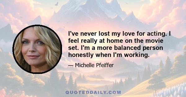 I've never lost my love for acting. I feel really at home on the movie set. I'm a more balanced person honestly when I'm working.