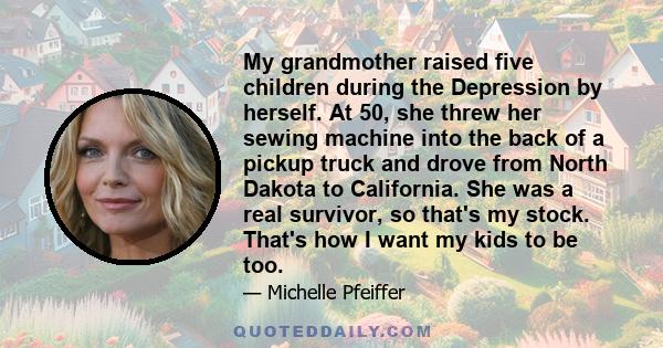 My grandmother raised five children during the Depression by herself. At 50, she threw her sewing machine into the back of a pickup truck and drove from North Dakota to California. She was a real survivor, so that's my