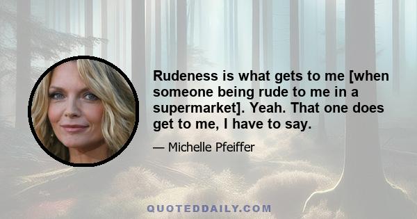 Rudeness is what gets to me [when someone being rude to me in a supermarket]. Yeah. That one does get to me, I have to say.