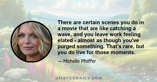 There are certain scenes you do in a movie that are like catching a wave, and you leave work feeling elated - almost as though you've purged something. That's rare, but you do live for those moments.