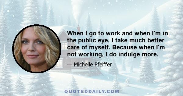 When I go to work and when I'm in the public eye, I take much better care of myself. Because when I'm not working, I do indulge more.