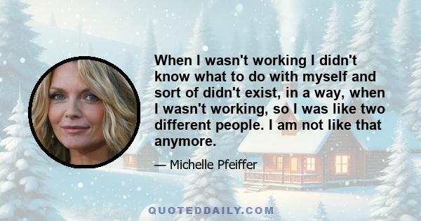 When I wasn't working I didn't know what to do with myself and sort of didn't exist, in a way, when I wasn't working, so I was like two different people. I am not like that anymore.