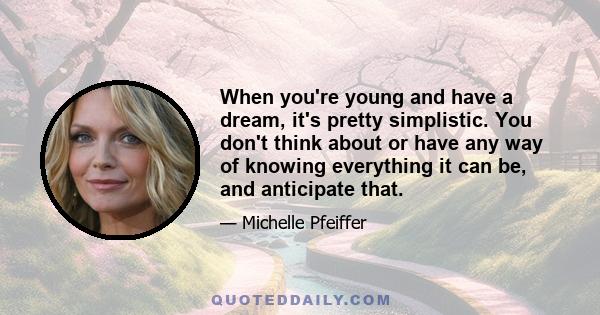 When you're young and have a dream, it's pretty simplistic. You don't think about or have any way of knowing everything it can be, and anticipate that.