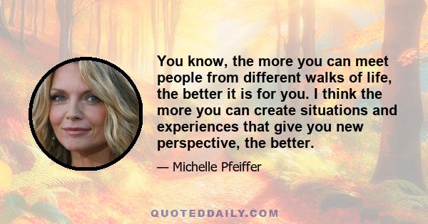 You know, the more you can meet people from different walks of life, the better it is for you. I think the more you can create situations and experiences that give you new perspective, the better.