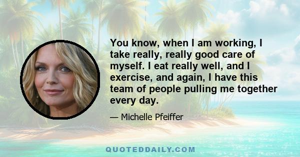 You know, when I am working, I take really, really good care of myself. I eat really well, and I exercise, and again, I have this team of people pulling me together every day.