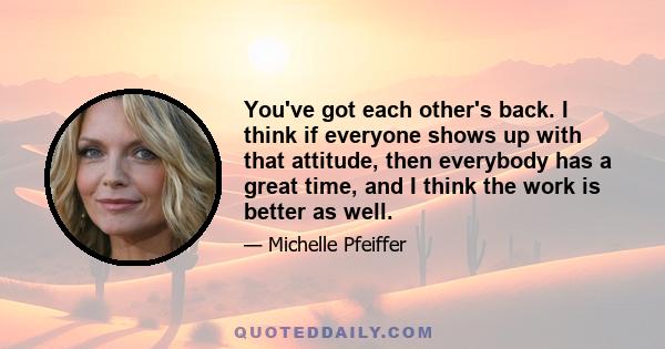 You've got each other's back. I think if everyone shows up with that attitude, then everybody has a great time, and I think the work is better as well.