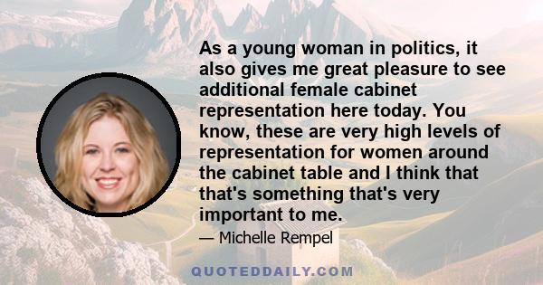 As a young woman in politics, it also gives me great pleasure to see additional female cabinet representation here today. You know, these are very high levels of representation for women around the cabinet table and I