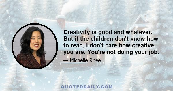 Creativity is good and whatever. But if the children don't know how to read, I don't care how creative you are. You're not doing your job.