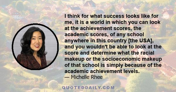 I think for what success looks like for me, it is a world in which you can look at the achievement scores, the academic scores, of any school anywhere in this country [the USA], and you wouldn't be able to look at the