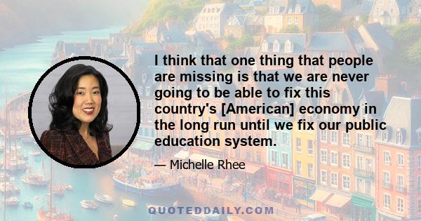 I think that one thing that people are missing is that we are never going to be able to fix this country's [American] economy in the long run until we fix our public education system.