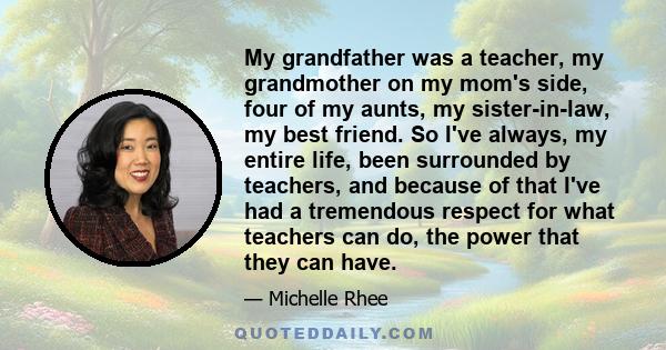 My grandfather was a teacher, my grandmother on my mom's side, four of my aunts, my sister-in-law, my best friend. So I've always, my entire life, been surrounded by teachers, and because of that I've had a tremendous