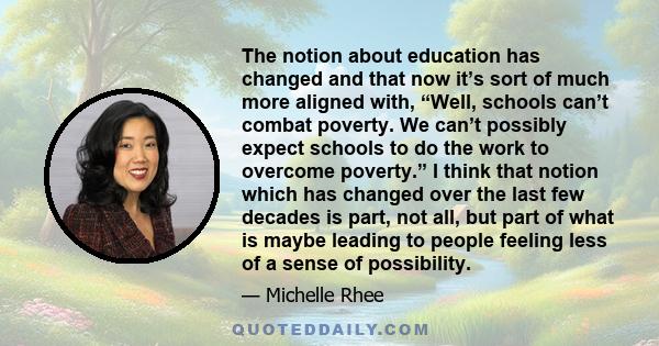 The notion about education has changed and that now it’s sort of much more aligned with, “Well, schools can’t combat poverty. We can’t possibly expect schools to do the work to overcome poverty.” I think that notion