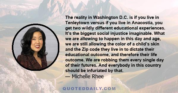 The reality in Washington D.C. is if you live in Tenleytown versus if you live in Anacostia, you get two wildly different educational experiences. It’s the biggest social injustice imaginable. What we are allowing to