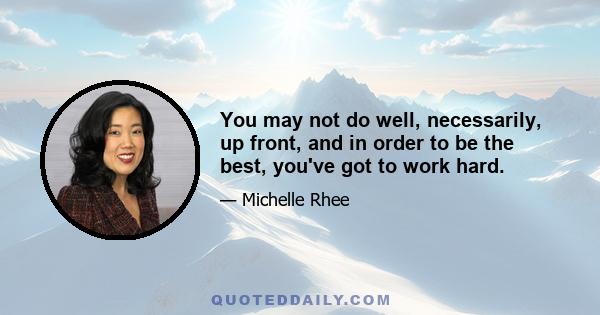 You may not do well, necessarily, up front, and in order to be the best, you've got to work hard.