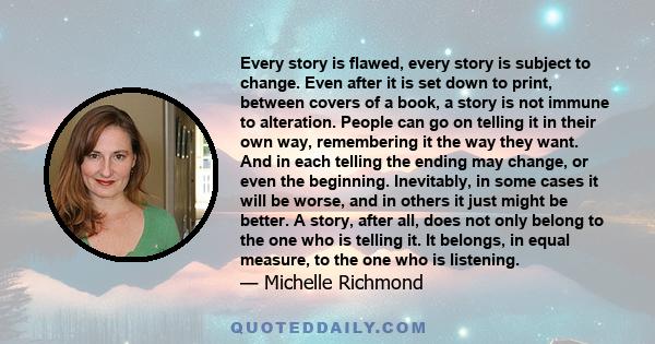 Every story is flawed, every story is subject to change. Even after it is set down to print, between covers of a book, a story is not immune to alteration. People can go on telling it in their own way, remembering it