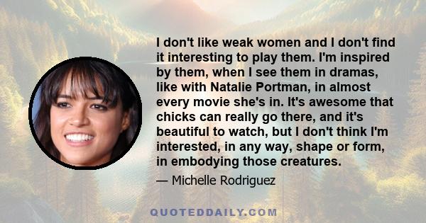 I don't like weak women and I don't find it interesting to play them. I'm inspired by them, when I see them in dramas, like with Natalie Portman, in almost every movie she's in. It's awesome that chicks can really go