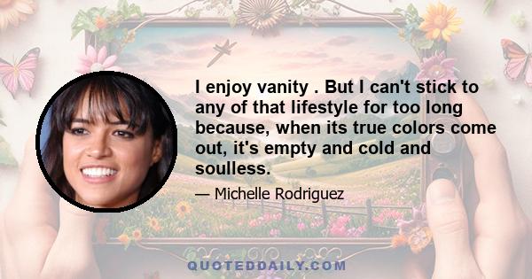 I enjoy vanity . But I can't stick to any of that lifestyle for too long because, when its true colors come out, it's empty and cold and soulless.