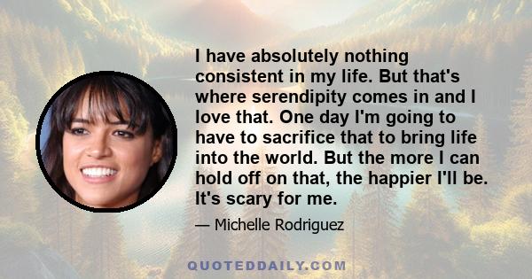 I have absolutely nothing consistent in my life. But that's where serendipity comes in and I love that. One day I'm going to have to sacrifice that to bring life into the world. But the more I can hold off on that, the