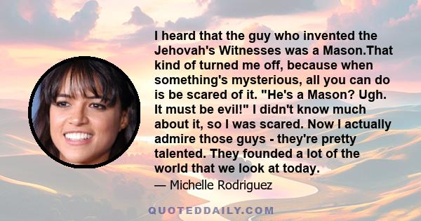 I heard that the guy who invented the Jehovah's Witnesses was a Mason.That kind of turned me off, because when something's mysterious, all you can do is be scared of it. He's a Mason? Ugh. It must be evil! I didn't know 