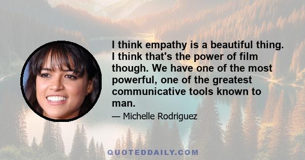 I think empathy is a beautiful thing. I think that's the power of film though. We have one of the most powerful, one of the greatest communicative tools known to man.