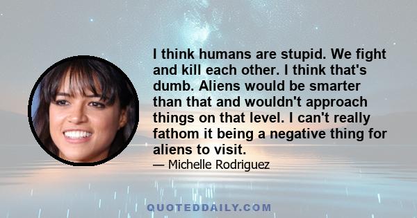 I think humans are stupid. We fight and kill each other. I think that's dumb. Aliens would be smarter than that and wouldn't approach things on that level. I can't really fathom it being a negative thing for aliens to