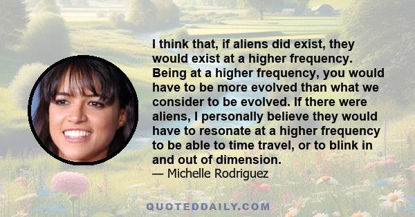 I think that, if aliens did exist, they would exist at a higher frequency. Being at a higher frequency, you would have to be more evolved than what we consider to be evolved. If there were aliens, I personally believe