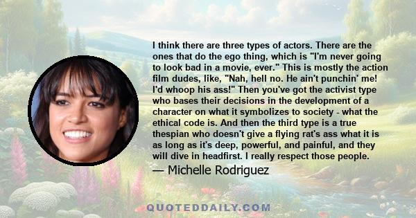 I think there are three types of actors. There are the ones that do the ego thing, which is I'm never going to look bad in a movie, ever. This is mostly the action film dudes, like, Nah, hell no. He ain't punchin' me!