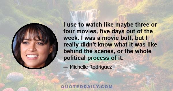 I use to watch like maybe three or four movies, five days out of the week. I was a movie buff, but I really didn't know what it was like behind the scenes, or the whole political process of it.