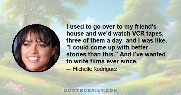 I used to go over to my friend's house and we'd watch VCR tapes, three of them a day, and I was like, I could come up with better stories than this. And I've wanted to write films ever since.