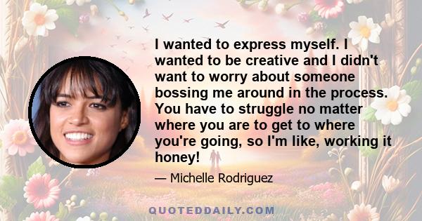 I wanted to express myself. I wanted to be creative and I didn't want to worry about someone bossing me around in the process. You have to struggle no matter where you are to get to where you're going, so I'm like,