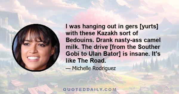 I was hanging out in gers [yurts] with these Kazakh sort of Bedouins. Drank nasty-ass camel milk. The drive [from the Souther Gobi to Ulan Bator] is insane. It's like The Road.