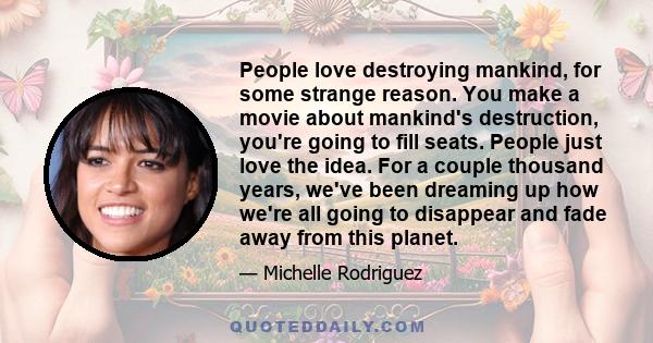 People love destroying mankind, for some strange reason. You make a movie about mankind's destruction, you're going to fill seats. People just love the idea. For a couple thousand years, we've been dreaming up how we're 