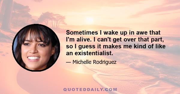 Sometimes I wake up in awe that I'm alive. I can't get over that part, so I guess it makes me kind of like an existentialist.