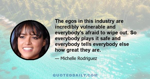 The egos in this industry are incredibly vulnerable and everybody's afraid to wipe out. So everybody plays it safe and everybody tells everybody else how great they are.