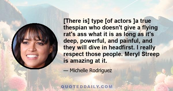 [There is] type [of actors ]a true thespian who doesn't give a flying rat's ass what it is as long as it's deep, powerful, and painful, and they will dive in headfirst. I really respect those people. Meryl Streep is