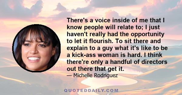 There's a voice inside of me that I know people will relate to; I just haven't really had the opportunity to let it flourish. To sit there and explain to a guy what it's like to be a kick-ass woman is hard. I think