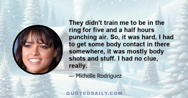 They didn't train me to be in the ring for five and a half hours punching air. So, it was hard, I had to get some body contact in there somewhere, it was mostly body shots and stuff. I had no clue, really.