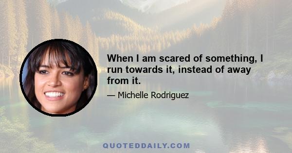 When I am scared of something, I run towards it, instead of away from it.