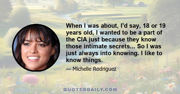 When I was about, I'd say, 18 or 19 years old, I wanted to be a part of the CIA just because they know those intimate secrets... So I was just always into knowing. I like to know things.