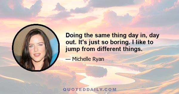 Doing the same thing day in, day out. It's just so boring. I like to jump from different things.