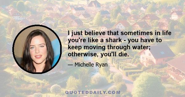 I just believe that sometimes in life you're like a shark - you have to keep moving through water; otherwise, you'll die.