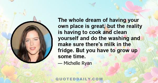 The whole dream of having your own place is great, but the reality is having to cook and clean yourself and do the washing and make sure there's milk in the fridge. But you have to grow up some time.