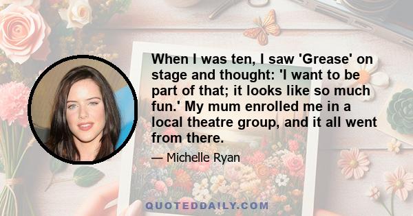 When I was ten, I saw 'Grease' on stage and thought: 'I want to be part of that; it looks like so much fun.' My mum enrolled me in a local theatre group, and it all went from there.