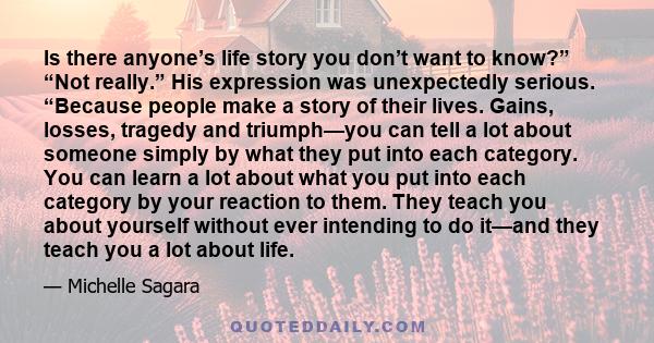 Is there anyone’s life story you don’t want to know?” “Not really.” His expression was unexpectedly serious. “Because people make a story of their lives. Gains, losses, tragedy and triumph—you can tell a lot about