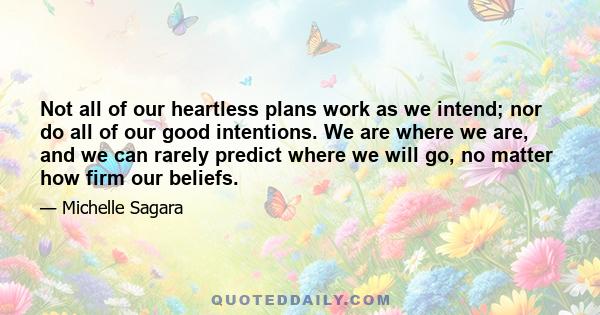 Not all of our heartless plans work as we intend; nor do all of our good intentions. We are where we are, and we can rarely predict where we will go, no matter how firm our beliefs.