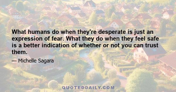 What humans do when they're desperate is just an expression of fear. What they do when they feel safe is a better indication of whether or not you can trust them.