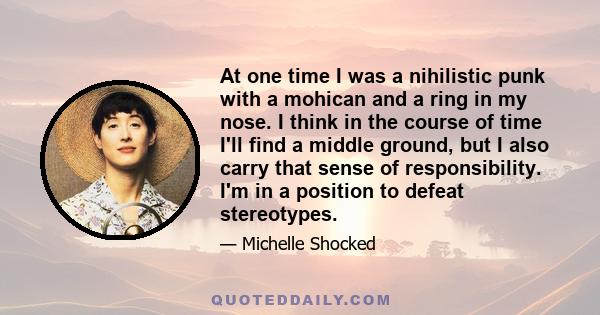 At one time I was a nihilistic punk with a mohican and a ring in my nose. I think in the course of time I'll find a middle ground, but I also carry that sense of responsibility. I'm in a position to defeat stereotypes.